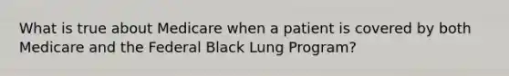 What is true about Medicare when a patient is covered by both Medicare and the Federal Black Lung Program?