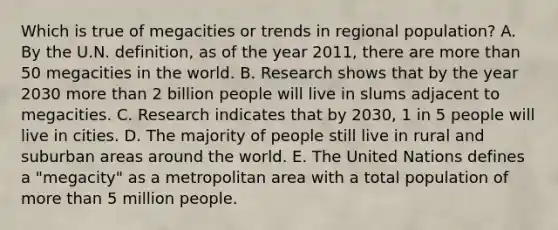 Which is true of megacities or trends in regional​ population? A. By the U.N.​ definition, as of the year​ 2011, there are more than 50 megacities in the world. B. Research shows that by the year 2030 more than 2 billion people will live in slums adjacent to megacities. C. Research indicates that by​ 2030, 1 in 5 people will live in cities. D. The majority of people still live in rural and suburban areas around the world. E. The United Nations defines a​ "megacity" as a metropolitan area with a total population of more than 5 million people.