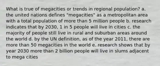 What is true of megacities or trends in regional population? a. the united nations defines "megacities" as a metropolitan area with a total population of more than 5 million people b. research indicates that by 2030, 1 in 5 people will live in cities c. the majority of people still live in rural and suburban areas around the world d. by the UN definition, as of the year 2011, there are more than 50 megacities in the world e. research shows that by year 2030 more than 2 billion people will live in slums adjacent to mega cities