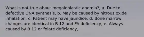 What is not true about megaloblastic anemia?, a. Due to defective DNA synthesis, b. May be caused by nitrous oxide inhalation, c. Patient may have jaundice, d. Bone marrow changes are identical in B 12 and FA deficiency, e. Always caused by B 12 or folate deficiency,