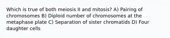 Which is true of both meiosis II and mitosis? A) Pairing of chromosomes B) Diploid number of chromosomes at the metaphase plate C) Separation of sister chromatids D) Four daughter cells