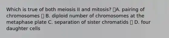 Which is true of both meiosis II and mitosis? A. pairing of chromosomes  B. diploid number of chromosomes at the metaphase plate C. separation of sister chromatids  D. four daughter cells