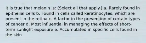 It is true that melanin is: (Select all that apply.) a. Rarely found in epithelial cells b. Found in cells called keratinocytes, which are present in the retina c. A factor in the prevention of certain types of cancer d. Most influential in managing the effects of short-term sunlight exposure e. Accumulated in specific cells found in the skin