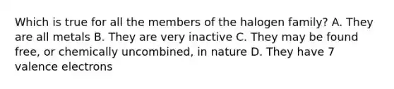 Which is true for all the members of the halogen family? A. They are all metals B. They are very inactive C. They may be found free, or chemically uncombined, in nature D. They have 7 valence electrons