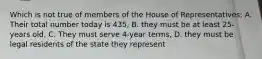 Which is not true of members of the House of Representatives: A. Their total number today is 435, B. they must be at least 25-years old, C. They must serve 4-year terms, D. they must be legal residents of the state they represent