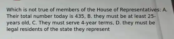 Which is not true of members of the House of Representatives: A. Their total number today is 435, B. they must be at least 25-years old, C. They must serve 4-year terms, D. they must be legal residents of the state they represent