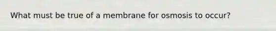 What must be true of a membrane for osmosis to occur?