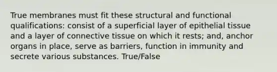 True membranes must fit these structural and functional qualifications: consist of a superficial layer of epithelial tissue and a layer of connective tissue on which it rests; and, anchor organs in place, serve as barriers, function in immunity and secrete various substances. True/False