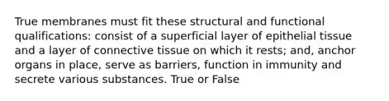 True membranes must fit these structural and functional qualifications: consist of a superficial layer of epithelial tissue and a layer of connective tissue on which it rests; and, anchor organs in place, serve as barriers, function in immunity and secrete various substances. True or False