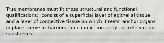 True membranes must fit these structural and functional qualifications: -consist of a superficial layer of epithelial tissue and a layer of connective tissue on which it rests -anchor organs in place -serve as barriers -function in immunity -secrete various substances.