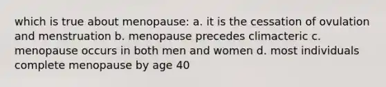 which is true about menopause: a. it is the cessation of ovulation and menstruation b. menopause precedes climacteric c. menopause occurs in both men and women d. most individuals complete menopause by age 40