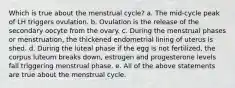 Which is true about the menstrual cycle? a. The mid-cycle peak of LH triggers ovulation. b. Ovulation is the release of the secondary oocyte from the ovary. c. During the menstrual phases or menstruation, the thickened endometrial lining of uterus is shed. d. During the luteal phase if the egg is not fertilized, the corpus luteum breaks down, estrogen and progesterone levels fall triggering menstrual phase. e. All of the above statements are true about the menstrual cycle.