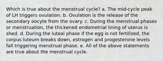 Which is true about the menstrual cycle? a. The mid-cycle peak of LH triggers ovulation. b. Ovulation is the release of the secondary oocyte from the ovary. c. During the menstrual phases or menstruation, the thickened endometrial lining of uterus is shed. d. During the luteal phase if the egg is not fertilized, the corpus luteum breaks down, estrogen and progesterone levels fall triggering menstrual phase. e. All of the above statements are true about the menstrual cycle.