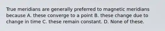 True meridians are generally preferred to magnetic meridians because A. these converge to a point B. these change due to change in time C. these remain constant. D. None of these.