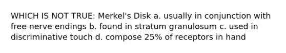 WHICH IS NOT TRUE: Merkel's Disk a. usually in conjunction with free nerve endings b. found in stratum granulosum c. used in discriminative touch d. compose 25% of receptors in hand