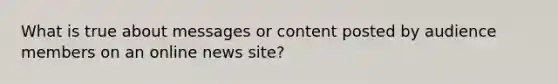 What is true about messages or content posted by audience members on an online news site?