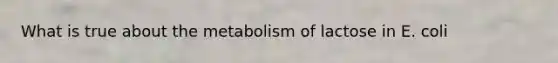 What is true about the metabolism of lactose in E. coli