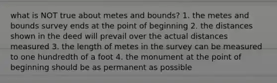 what is NOT true about metes and bounds? 1. the metes and bounds survey ends at the point of beginning 2. the distances shown in the deed will prevail over the actual distances measured 3. the length of metes in the survey can be measured to one hundredth of a foot 4. the monument at the point of beginning should be as permanent as possible