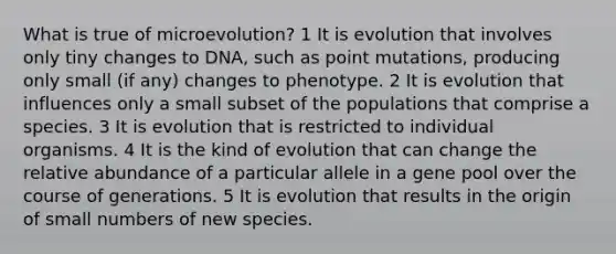 What is true of microevolution? 1 It is evolution that involves only tiny changes to DNA, such as point mutations, producing only small (if any) changes to phenotype. 2 It is evolution that influences only a small subset of the populations that comprise a species. 3 It is evolution that is restricted to individual organisms. 4 It is the kind of evolution that can change the relative abundance of a particular allele in a gene pool over the course of generations. 5 It is evolution that results in the origin of small numbers of new species.