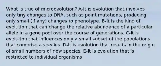 What is true of microevolution? A-It is evolution that involves only tiny changes to DNA, such as point mutations, producing only small (if any) changes to phenotype. B-It is the kind of evolution that can change the relative abundance of a particular allele in a gene pool over the course of generations. C-It is evolution that influences only a small subset of the populations that comprise a species. D-It is evolution that results in the origin of small numbers of new species. E-It is evolution that is restricted to individual organisms.