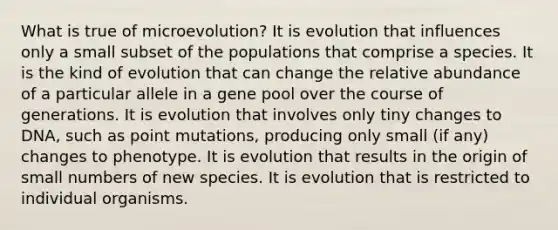 What is true of microevolution? It is evolution that influences only a small subset of the populations that comprise a species. It is the kind of evolution that can change the relative abundance of a particular allele in a gene pool over the course of generations. It is evolution that involves only tiny changes to DNA, such as point mutations, producing only small (if any) changes to phenotype. It is evolution that results in the origin of small numbers of new species. It is evolution that is restricted to individual organisms.