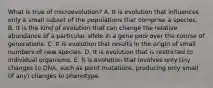 What is true of microevolution? A. It is evolution that influences only a small subset of the populations that comprise a species. B. It is the kind of evolution that can change the relative abundance of a particular allele in a gene pool over the course of generations. C. It is evolution that results in the origin of small numbers of new species. D. It is evolution that is restricted to individual organisms. E. It is evolution that involves only tiny changes to DNA, such as point mutations, producing only small (if any) changes to phenotype.