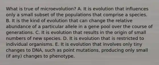 What is true of microevolution? A. It is evolution that influences only a small subset of the populations that comprise a species. B. It is the kind of evolution that can change the relative abundance of a particular allele in a gene pool over the course of generations. C. It is evolution that results in the origin of small numbers of new species. D. It is evolution that is restricted to individual organisms. E. It is evolution that involves only tiny changes to DNA, such as point mutations, producing only small (if any) changes to phenotype.