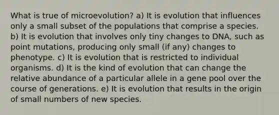 What is true of microevolution? a) It is evolution that influences only a small subset of the populations that comprise a species. b) It is evolution that involves only tiny changes to DNA, such as point mutations, producing only small (if any) changes to phenotype. c) It is evolution that is restricted to individual organisms. d) It is the kind of evolution that can change the relative abundance of a particular allele in a gene pool over the course of generations. e) It is evolution that results in the origin of small numbers of new species.