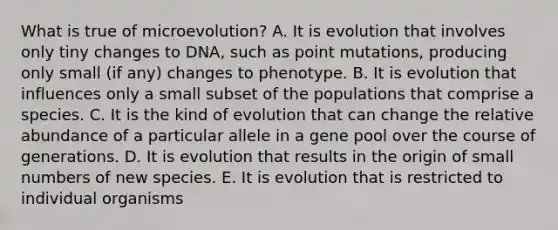 What is true of microevolution? A. It is evolution that involves only tiny changes to DNA, such as point mutations, producing only small (if any) changes to phenotype. B. It is evolution that influences only a small subset of the populations that comprise a species. C. It is the kind of evolution that can change the relative abundance of a particular allele in a gene pool over the course of generations. D. It is evolution that results in the origin of small numbers of new species. E. It is evolution that is restricted to individual organisms