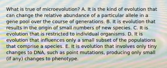 What is true of microevolution? A. It is the kind of evolution that can change the relative abundance of a particular allele in a gene pool over the course of generations. B. It is evolution that results in the origin of small numbers of new species. C. It is evolution that is restricted to individual organisms. D. It is evolution that influences only a small subset of the populations that comprise a species. E. It is evolution that involves only tiny changes to DNA, such as point mutations, producing only small (if any) changes to phenotype.