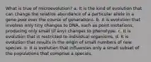 What is true of microevolution? a. It is the kind of evolution that can change the relative abundance of a particular allele in a gene pool over the course of generations. b. It is evolution that involves only tiny changes to DNA, such as point mutations, producing only small (if any) changes to phenotype. c. It is evolution that is restricted to individual organisms. d. It is evolution that results in the origin of small numbers of new species. e. It is evolution that influences only a small subset of the populations that comprise a species.