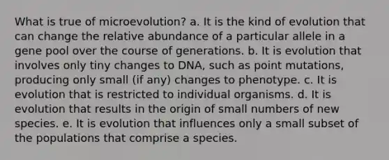 What is true of microevolution? a. It is the kind of evolution that can change the relative abundance of a particular allele in a gene pool over the course of generations. b. It is evolution that involves only tiny changes to DNA, such as point mutations, producing only small (if any) changes to phenotype. c. It is evolution that is restricted to individual organisms. d. It is evolution that results in the origin of small numbers of new species. e. It is evolution that influences only a small subset of the populations that comprise a species.