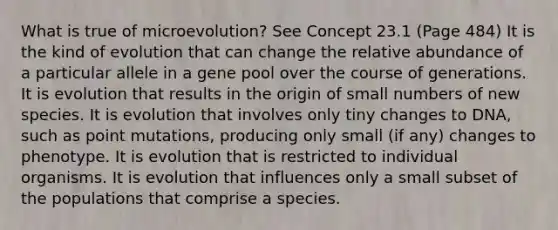 What is true of microevolution? See Concept 23.1 (Page 484) It is the kind of evolution that can change the relative abundance of a particular allele in a gene pool over the course of generations. It is evolution that results in the origin of small numbers of new species. It is evolution that involves only tiny changes to DNA, such as point mutations, producing only small (if any) changes to phenotype. It is evolution that is restricted to individual organisms. It is evolution that influences only a small subset of the populations that comprise a species.