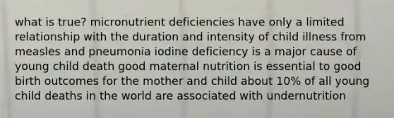 what is true? micronutrient deficiencies have only a limited relationship with the duration and intensity of child illness from measles and pneumonia iodine deficiency is a major cause of young child death good maternal nutrition is essential to good birth outcomes for the mother and child about 10% of all young child deaths in the world are associated with undernutrition