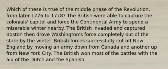 Which of these is true of the middle phase of the Revolution, from later 1776 to 1778? The British were able to capture the colonials' capitol and force the Continental Army to spend a miserable winter nearby. The British invaded and captured Boston then drove Washington's force completely out of the state by the winter. British forces successfully cut off New England by moving an army down from Canada and another up from New York City. The British won most of the battles with the aid of the Dutch and the Spanish.