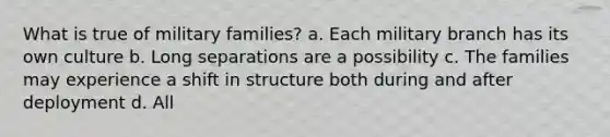 What is true of military families? a. Each military branch has its own culture b. Long separations are a possibility c. The families may experience a shift in structure both during and after deployment d. All