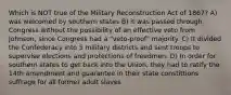 Which is NOT true of the Military Reconstruction Act of 1867? A) was welcomed by southern states B) it was passed through Congress without the possibility of an effective veto from Johnson, since Congress had a "veto-proof" majority. C) It divided the Confederacy into 5 military districts and sent troops to supervise elections and protections of freedmen. D) In order for southern states to get back into the Union, they had to ratify the 14th amendment and guarantee in their state constittions suffrage for all former adult slaves