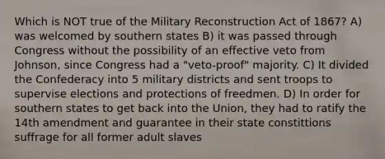 Which is NOT true of the Military Reconstruction Act of 1867? A) was welcomed by southern states B) it was passed through Congress without the possibility of an effective veto from Johnson, since Congress had a "veto-proof" majority. C) It divided the Confederacy into 5 military districts and sent troops to supervise elections and protections of freedmen. D) In order for southern states to get back into the Union, they had to ratify the 14th amendment and guarantee in their state constittions suffrage for all former adult slaves