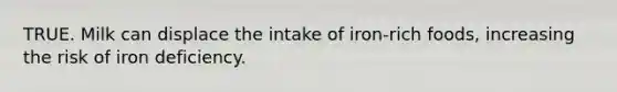 TRUE. Milk can displace the intake of iron-rich foods, increasing the risk of iron deficiency.