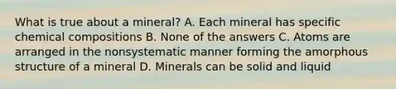 What is true about a mineral? A. Each mineral has specific chemical compositions B. None of the answers C. Atoms are arranged in the nonsystematic manner forming the amorphous structure of a mineral D. Minerals can be solid and liquid