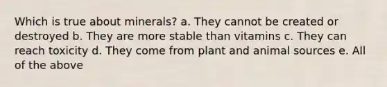 Which is true about minerals? a. They cannot be created or destroyed b. They are more stable than vitamins c. They can reach toxicity d. They come from plant and animal sources e. All of the above