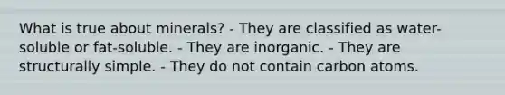 What is true about minerals? - They are classified as water-soluble or fat-soluble. - They are inorganic. - They are structurally simple. - They do not contain carbon atoms.