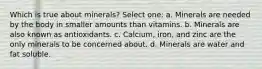 Which is true about minerals? Select one: a. Minerals are needed by the body in smaller amounts than vitamins. b. Minerals are also known as antioxidants. c. Calcium, iron, and zinc are the only minerals to be concerned about. d. Minerals are water and fat soluble.