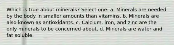 Which is true about minerals? Select one: a. Minerals are needed by the body in smaller amounts than vitamins. b. Minerals are also known as antioxidants. c. Calcium, iron, and zinc are the only minerals to be concerned about. d. Minerals are water and fat soluble.