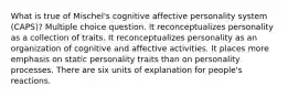 What is true of Mischel's cognitive affective personality system (CAPS)? Multiple choice question. It reconceptualizes personality as a collection of traits. It reconceptualizes personality as an organization of cognitive and affective activities. It places more emphasis on static personality traits than on personality processes. There are six units of explanation for people's reactions.