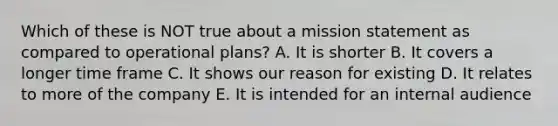 Which of these is NOT true about a mission statement as compared to operational plans? A. It is shorter B. It covers a longer time frame C. It shows our reason for existing D. It relates to more of the company E. It is intended for an internal audience