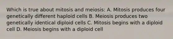 Which is true about mitosis and meiosis: A. Mitosis produces four genetically different haploid cells B. Meiosis produces two genetically identical diploid cells C. Mitosis begins with a diploid cell D. Meiosis begins with a diploid cell