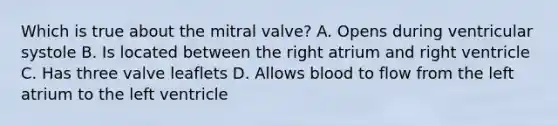 Which is true about the mitral valve? A. Opens during ventricular systole B. Is located between the right atrium and right ventricle C. Has three valve leaflets D. Allows blood to flow from the left atrium to the left ventricle