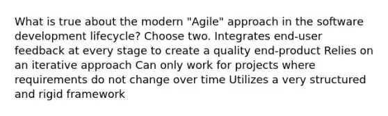 What is true about the modern "Agile" approach in the software development lifecycle? Choose two. Integrates end-user feedback at every stage to create a quality end-product Relies on an iterative approach Can only work for projects where requirements do not change over time Utilizes a very structured and rigid framework