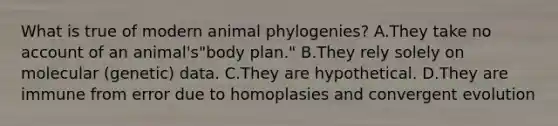 What is true of modern animal phylogenies? A.They take no account of an animal's"body plan." B.They rely solely on molecular (genetic) data. C.They are hypothetical. D.They are immune from error due to homoplasies and convergent evolution